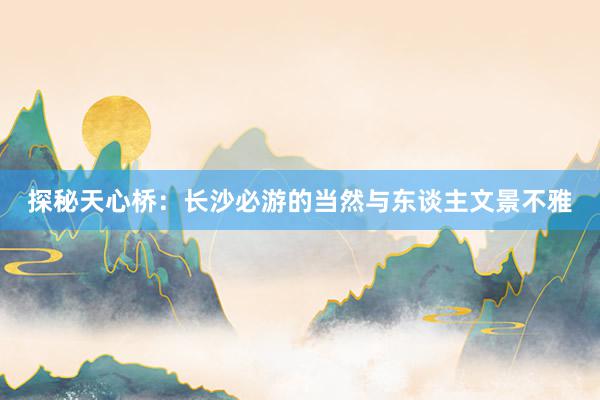 探秘天心桥：长沙必游的当然与东谈主文景不雅